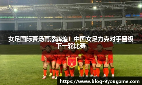 女足国际赛场再添辉煌！中国女足力克对手晋级下一轮比赛