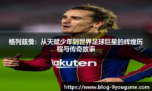 格列兹曼：从天赋少年到世界足球巨星的辉煌历程与传奇故事