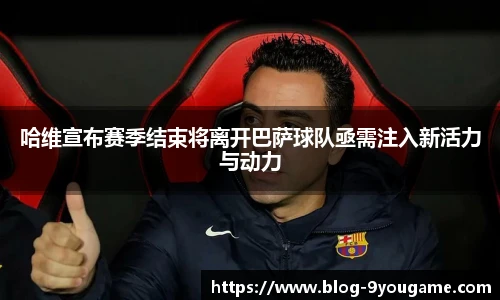 哈维宣布赛季结束将离开巴萨球队亟需注入新活力与动力